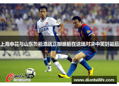 上海申花与山东鲁能激战正酣谁能在这场对决中笑到最后
